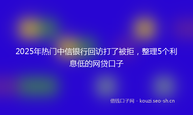 2025年热门中信银行回访打了被拒，整理5个利息低的网贷口子