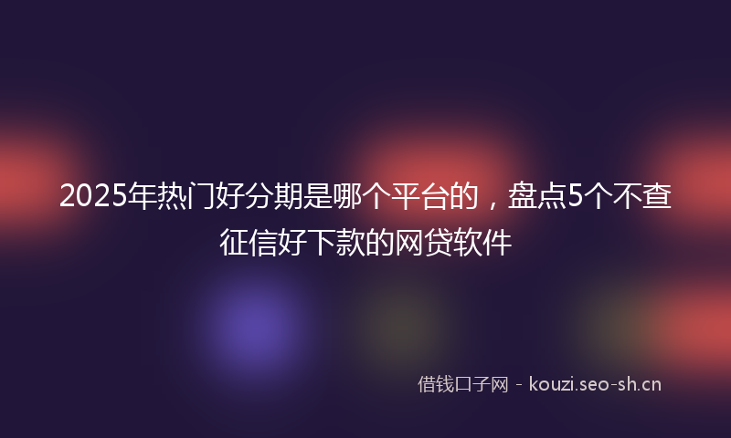 2025年热门好分期是哪个平台的，盘点5个不查征信好下款的网贷软件