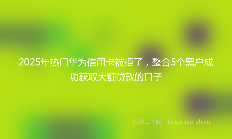 2025年热门华为信用卡被拒了，整合5个黑户成功获取大额贷款的口子