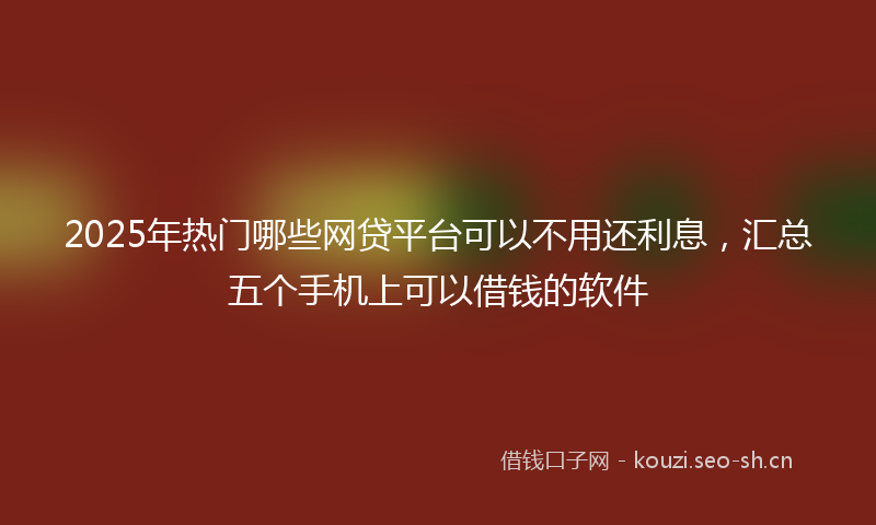 2025年热门哪些网贷平台可以不用还利息，汇总五个手机上可以借钱的软件