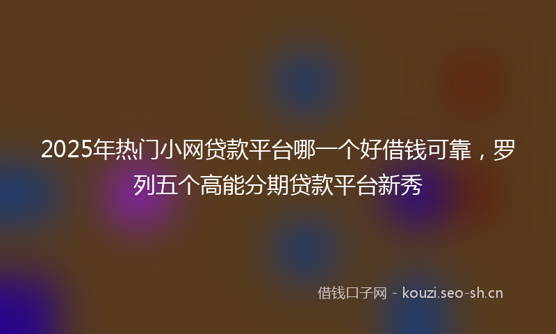 2025年热门小网贷款平台哪一个好借钱可靠，罗列五个高能分期贷款平台新秀