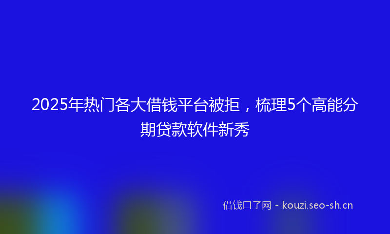 2025年热门各大借钱平台被拒，梳理5个高能分期贷款软件新秀