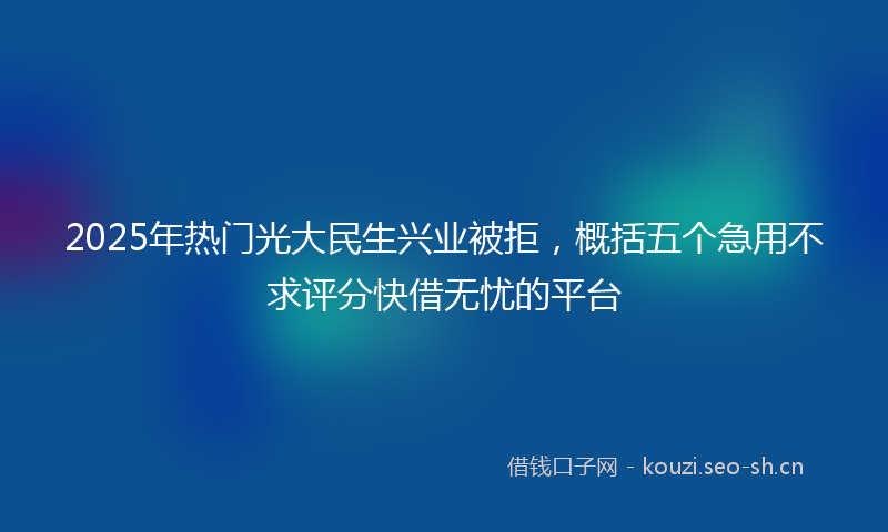 2025年热门光大民生兴业被拒，概括五个急用不求评分快借无忧的平台