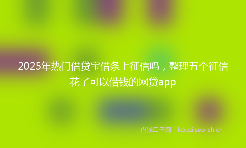 2025年热门借贷宝借条上征信吗，整理五个征信花了可以借钱的网贷app