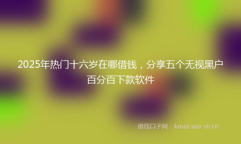 2025年热门十六岁在哪借钱，分享五个无视黑户百分百下款软件