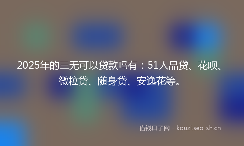 2025年的三无可以贷款吗有：51人品贷、花呗、微粒贷、随身贷、安逸花等。
