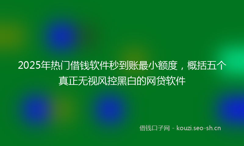 2025年热门借钱软件秒到账最小额度，概括五个真正无视风控黑白的网贷软件