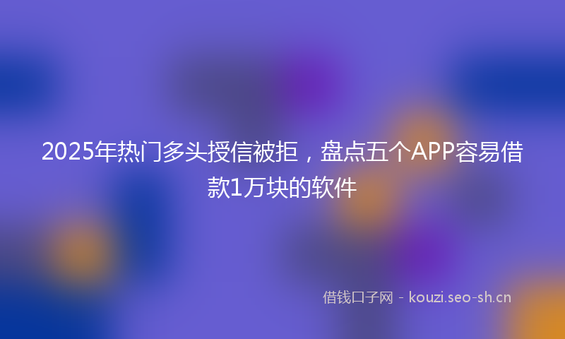 2025年热门多头授信被拒，盘点五个APP容易借款1万块的软件