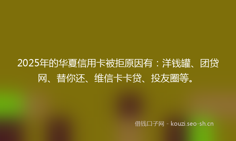2025年的华夏信用卡被拒原因有：洋钱罐、团贷网、替你还、维信卡卡贷、投友圈等。