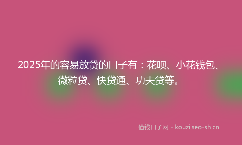 2025年的容易放贷的口子有：花呗、小花钱包、微粒贷、快贷通、功夫贷等。