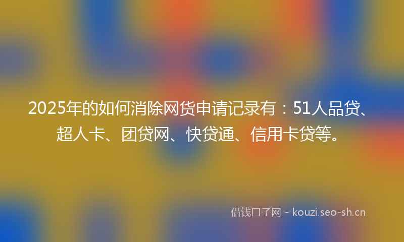 2025年的如何消除网货申请记录有：51人品贷、超人卡、团贷网、快贷通、信用卡贷等。