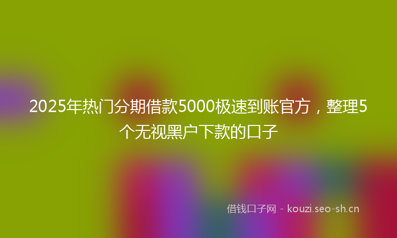 2025年热门分期借款5000极速到账官方，整理5个无视黑户下款的口子