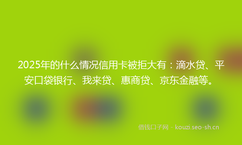 2025年的什么情况信用卡被拒大有：滴水贷、平安口袋银行、我来贷、惠商贷、京东金融等。