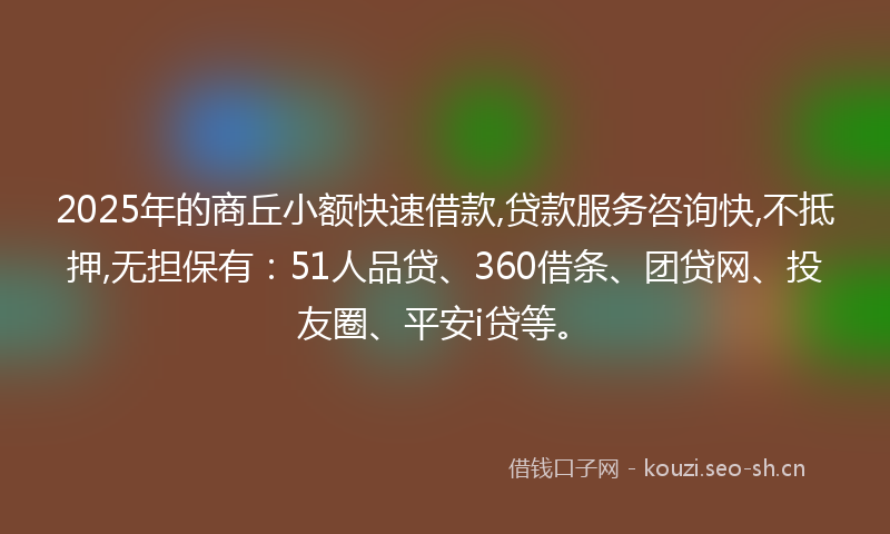 2025年的商丘小额快速借款,贷款服务咨询快,不抵押,无担保有：51人品贷、360借条、团贷网、投友圈、平安i贷等。