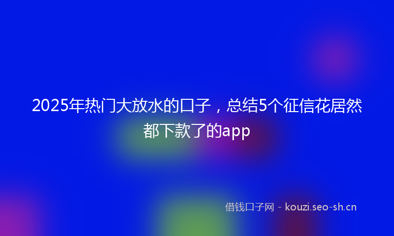 2025年热门大放水的口子，总结5个征信花居然都下款了的app