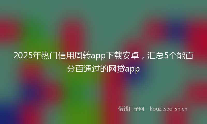 2025年热门信用周转app下载安卓，汇总5个能百分百通过的网贷app