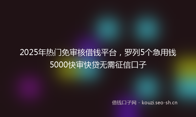 2025年热门免审核借钱平台，罗列5个急用钱5000快审快贷无需征信口子