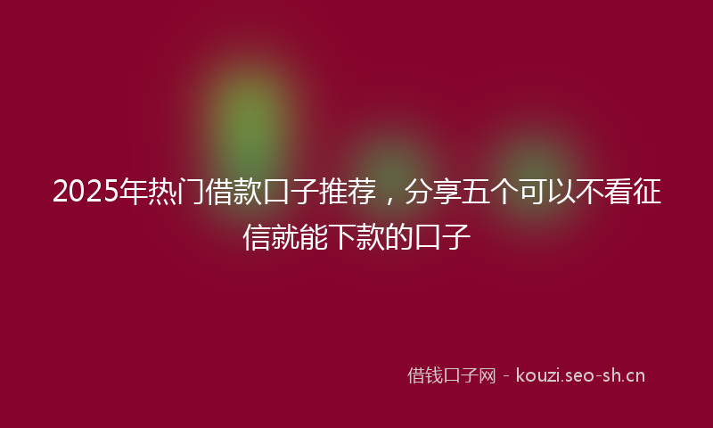 2025年热门借款口子推荐，分享五个可以不看征信就能下款的口子