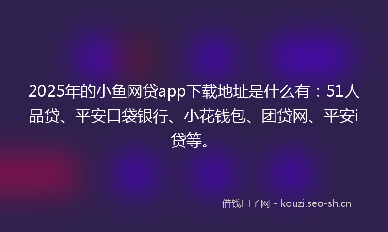 2025年的小鱼网贷app下载地址是什么有：51人品贷、平安口袋银行、小花钱包、团贷网、平安i贷等。