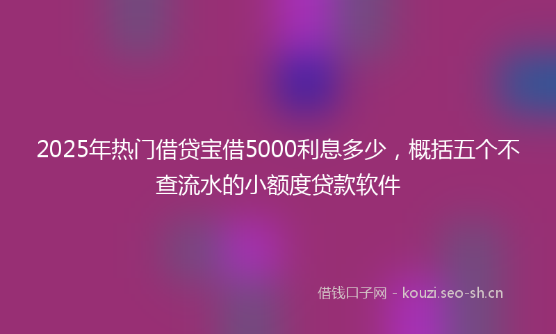 2025年热门借贷宝借5000利息多少，概括五个不查流水的小额度贷款软件