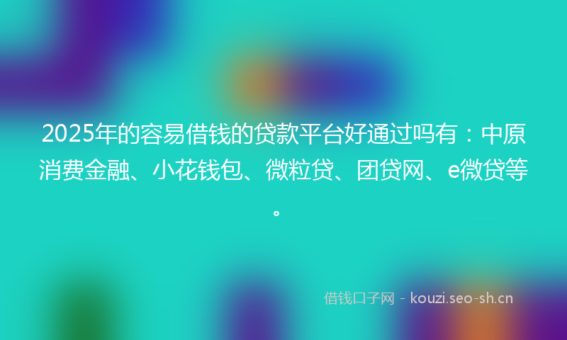2025年的容易借钱的贷款平台好通过吗有：中原消费金融、小花钱包、微粒贷、团贷网、e微贷等。