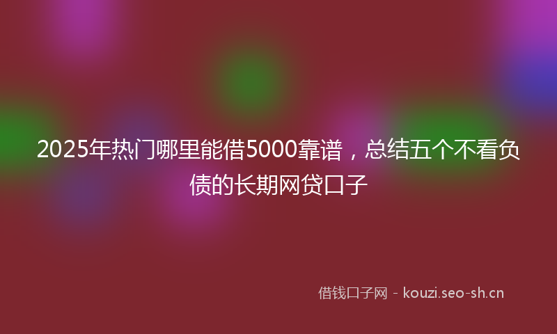 2025年热门哪里能借5000靠谱，总结五个不看负债的长期网贷口子