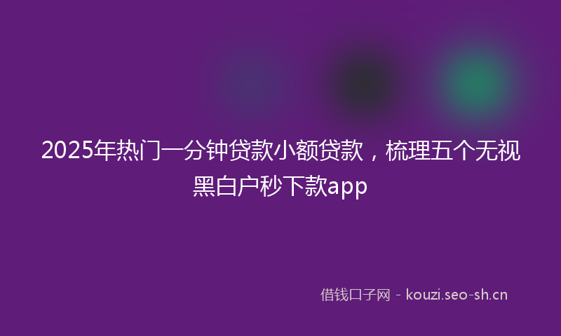 2025年热门一分钟贷款小额贷款，梳理五个无视黑白户秒下款app