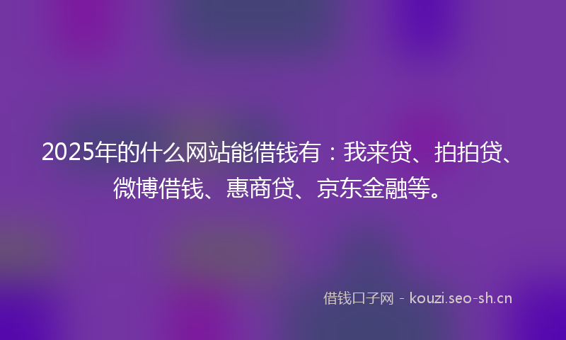 2025年的什么网站能借钱有：我来贷、拍拍贷、微博借钱、惠商贷、京东金融等。