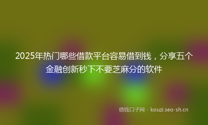 2025年热门哪些借款平台容易借到钱，分享五个金融创新秒下不要芝麻分的软件