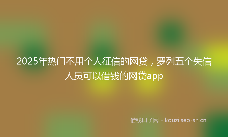 2025年热门不用个人征信的网贷，罗列五个失信人员可以借钱的网贷app