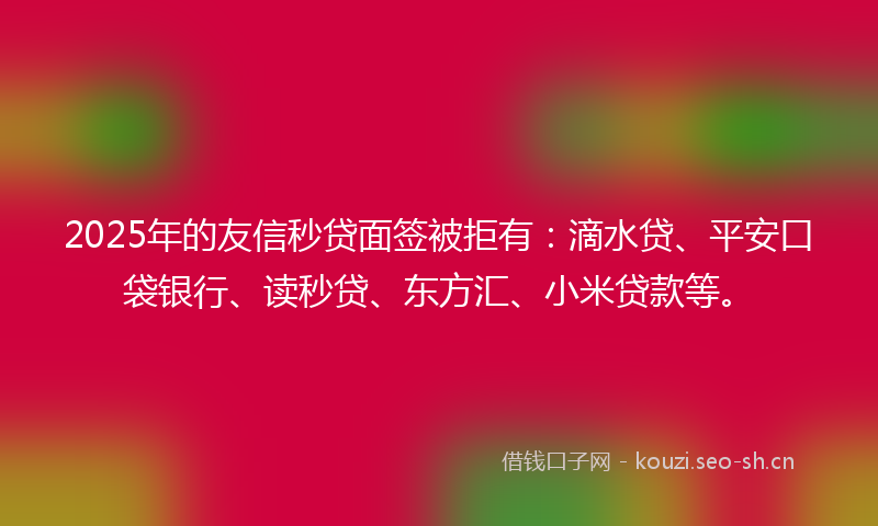 2025年的友信秒贷面签被拒有：滴水贷、平安口袋银行、读秒贷、东方汇、小米贷款等。