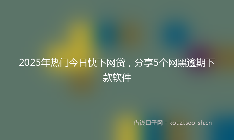 2025年热门今日快下网贷，分享5个网黑逾期下款软件