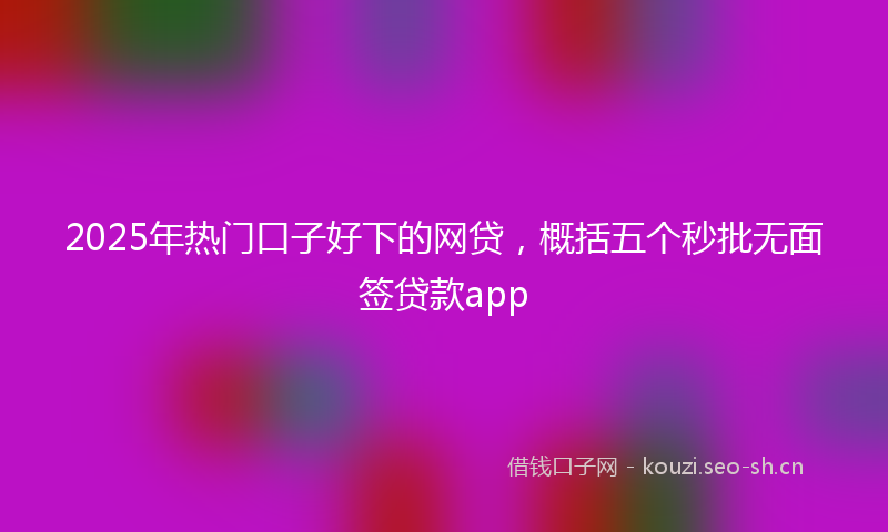 2025年热门口子好下的网贷，概括五个秒批无面签贷款app