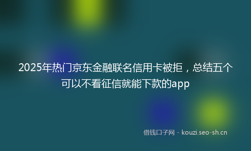 2025年热门京东金融联名信用卡被拒，总结五个可以不看征信就能下款的app