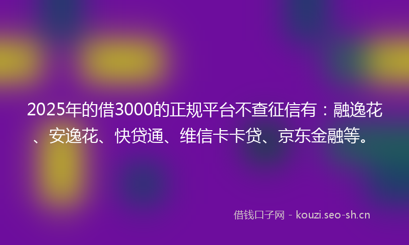 2025年的借3000的正规平台不查征信有：融逸花、安逸花、快贷通、维信卡卡贷、京东金融等。