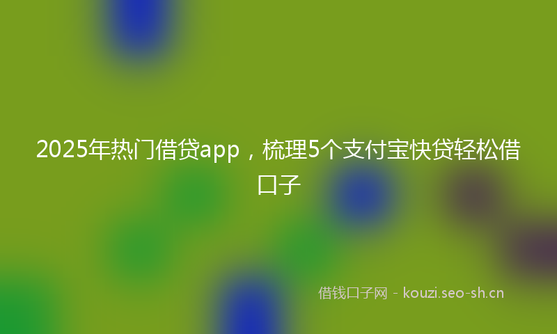 2025年热门借贷app，梳理5个支付宝快贷轻松借口子