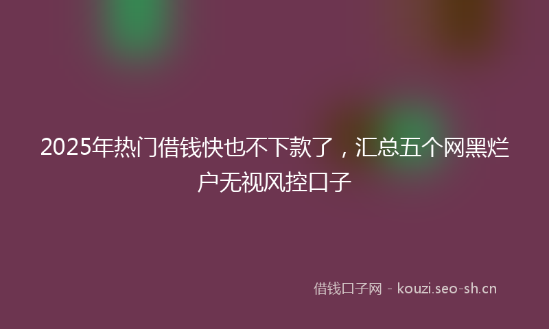 2025年热门借钱快也不下款了，汇总五个网黑烂户无视风控口子