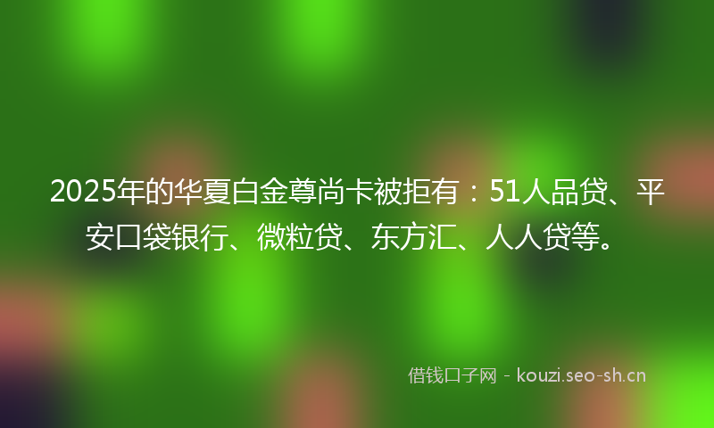 2025年的华夏白金尊尚卡被拒有：51人品贷、平安口袋银行、微粒贷、东方汇、人人贷等。