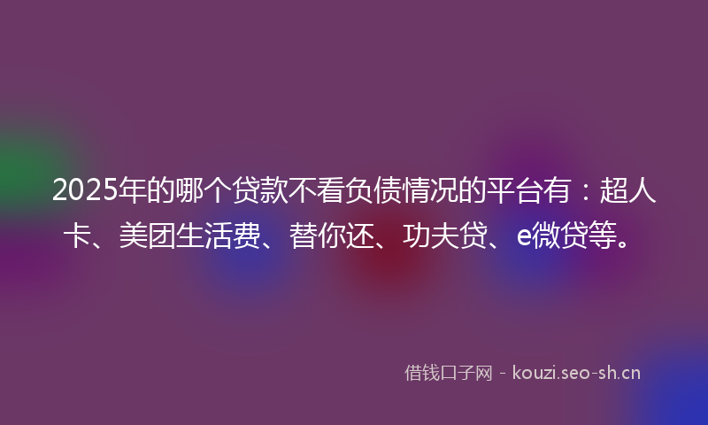 2025年的哪个贷款不看负债情况的平台有：超人卡、美团生活费、替你还、功夫贷、e微贷等。