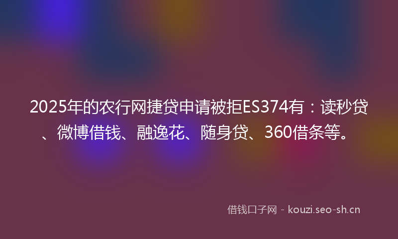 2025年的农行网捷贷申请被拒ES374有：读秒贷、微博借钱、融逸花、随身贷、360借条等。