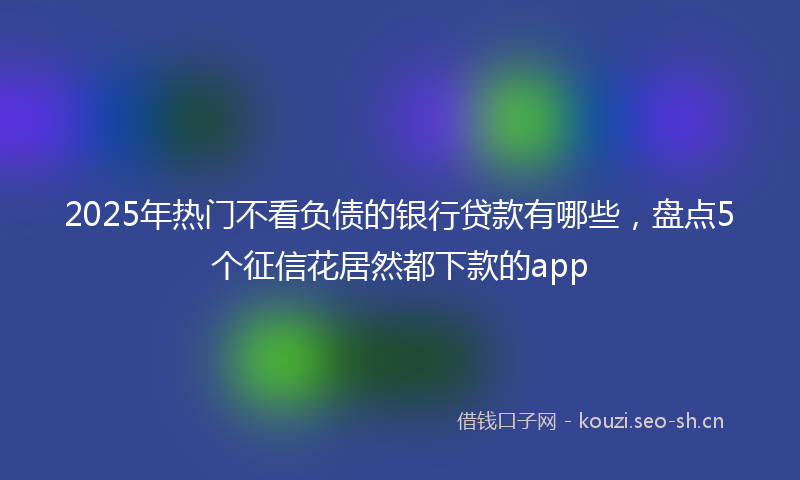 2025年热门不看负债的银行贷款有哪些，盘点5个征信花居然都下款的app