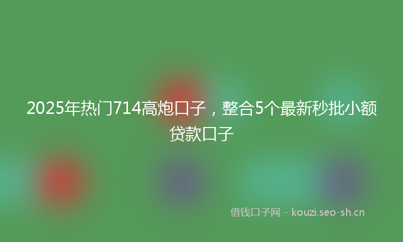 2025年热门714高炮口子，整合5个最新秒批小额贷款口子