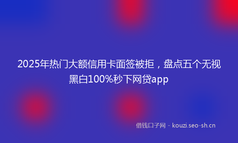 2025年热门大额信用卡面签被拒，盘点五个无视黑白100%秒下网贷app