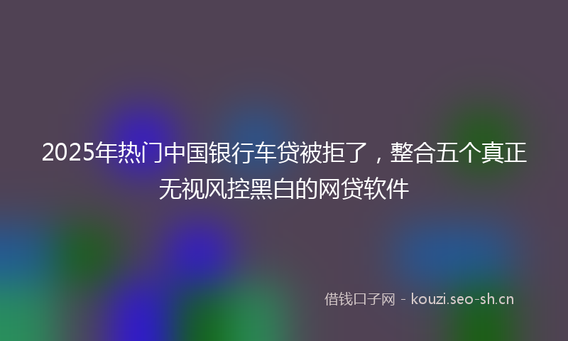 2025年热门中国银行车贷被拒了，整合五个真正无视风控黑白的网贷软件