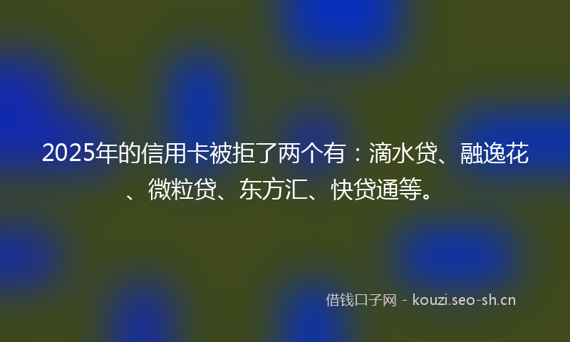 2025年的信用卡被拒了两个有：滴水贷、融逸花、微粒贷、东方汇、快贷通等。
