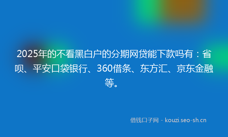 2025年的不看黑白户的分期网贷能下款吗有：省呗、平安口袋银行、360借条、东方汇、京东金融等。