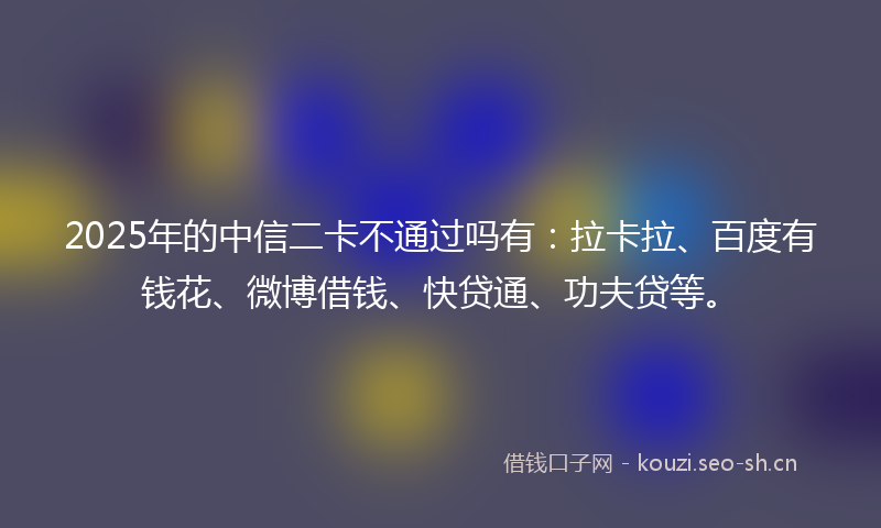 2025年的中信二卡不通过吗有：拉卡拉、百度有钱花、微博借钱、快贷通、功夫贷等。