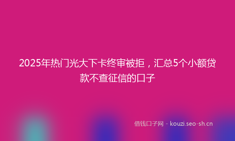 2025年热门光大下卡终审被拒，汇总5个小额贷款不查征信的口子