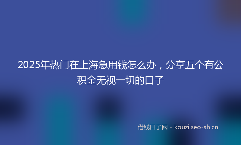 2025年热门在上海急用钱怎么办，分享五个有公积金无视一切的口子