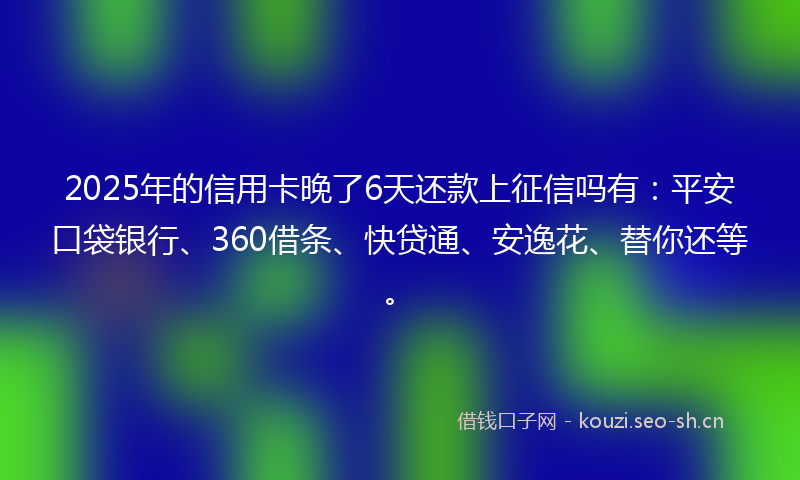 2025年的信用卡晚了6天还款上征信吗有：平安口袋银行、360借条、快贷通、安逸花、替你还等。